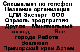 Специалист на телефон › Название организации ­ ЦПИ Эксперт, ООО › Отрасль предприятия ­ Другое › Минимальный оклад ­ 14 000 - Все города Работа » Вакансии   . Приморский край,Артем г.